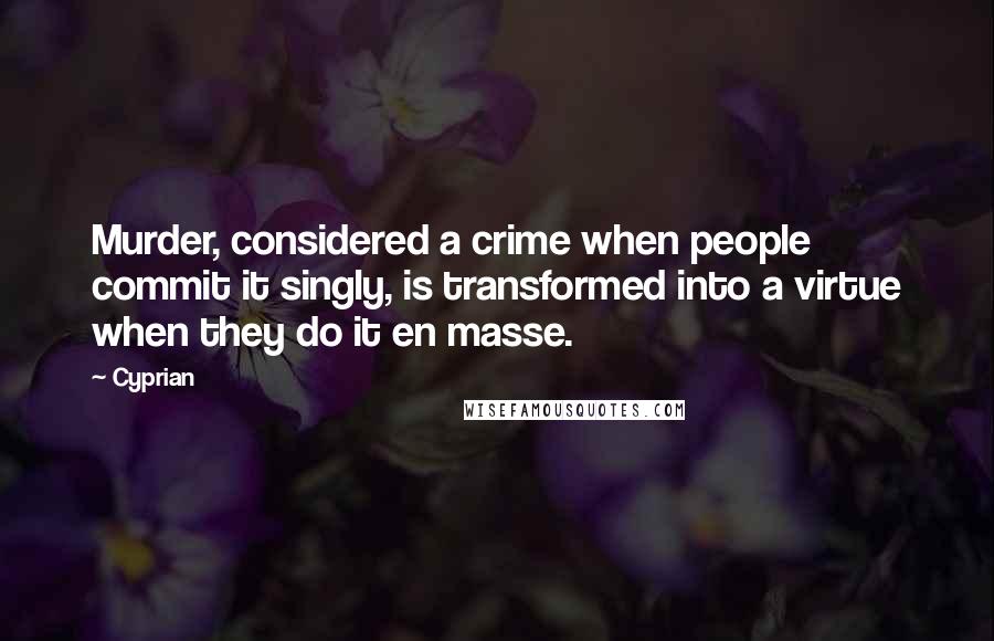 Cyprian Quotes: Murder, considered a crime when people commit it singly, is transformed into a virtue when they do it en masse.