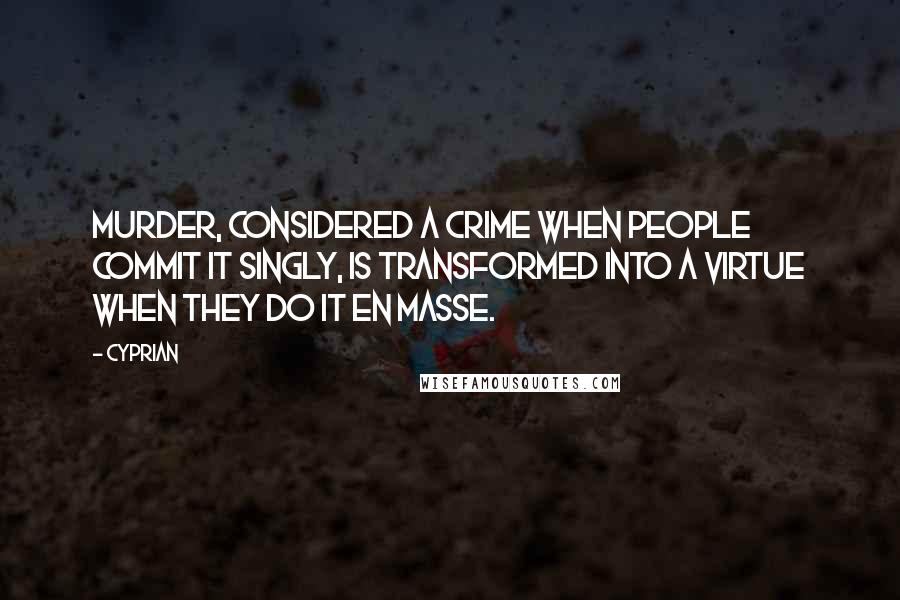 Cyprian Quotes: Murder, considered a crime when people commit it singly, is transformed into a virtue when they do it en masse.