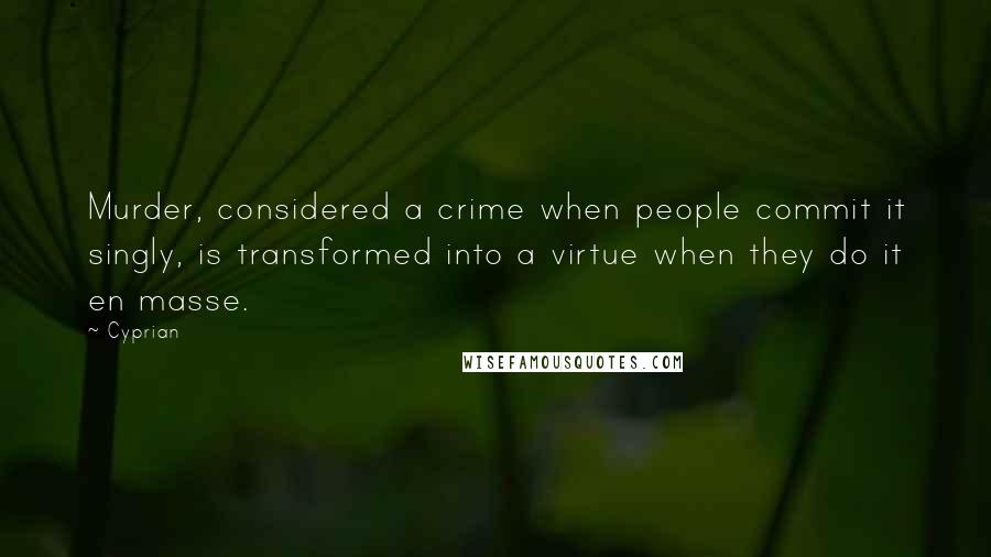 Cyprian Quotes: Murder, considered a crime when people commit it singly, is transformed into a virtue when they do it en masse.