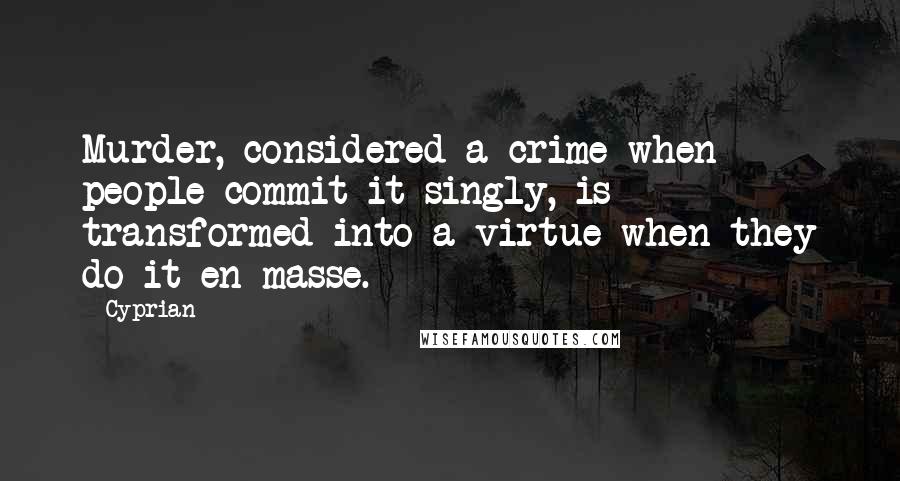 Cyprian Quotes: Murder, considered a crime when people commit it singly, is transformed into a virtue when they do it en masse.