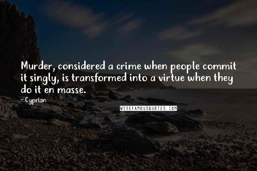 Cyprian Quotes: Murder, considered a crime when people commit it singly, is transformed into a virtue when they do it en masse.