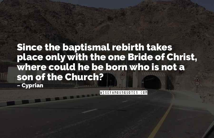 Cyprian Quotes: Since the baptismal rebirth takes place only with the one Bride of Christ, where could he be born who is not a son of the Church?