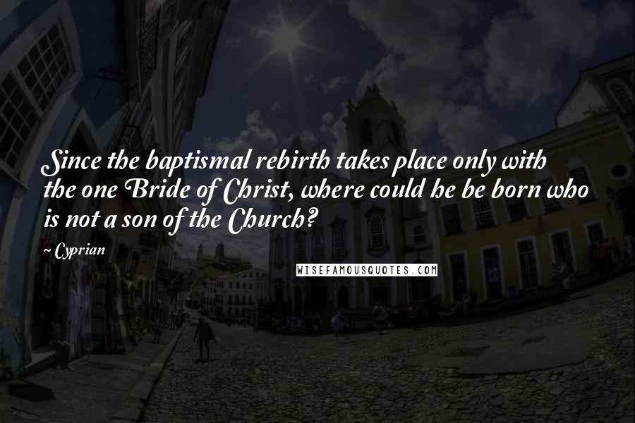 Cyprian Quotes: Since the baptismal rebirth takes place only with the one Bride of Christ, where could he be born who is not a son of the Church?
