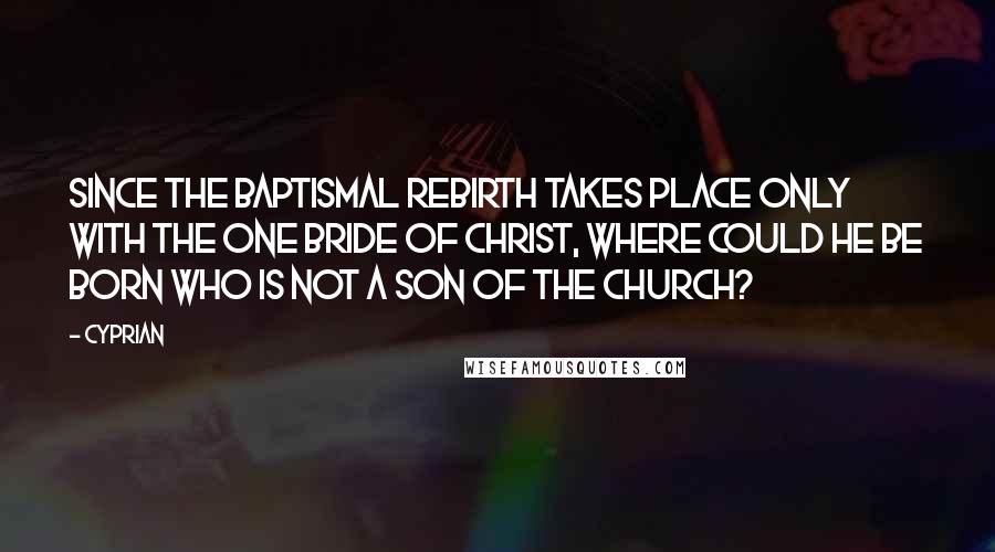 Cyprian Quotes: Since the baptismal rebirth takes place only with the one Bride of Christ, where could he be born who is not a son of the Church?