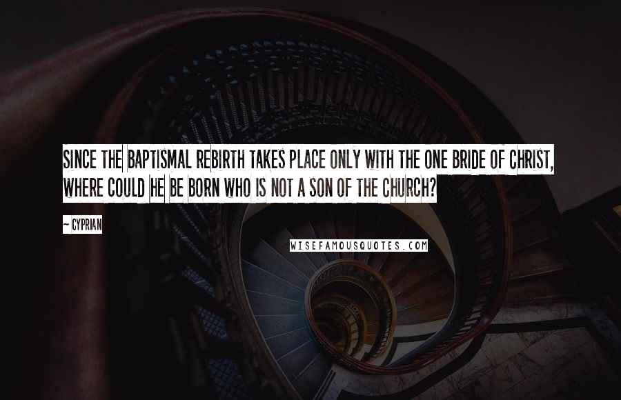 Cyprian Quotes: Since the baptismal rebirth takes place only with the one Bride of Christ, where could he be born who is not a son of the Church?