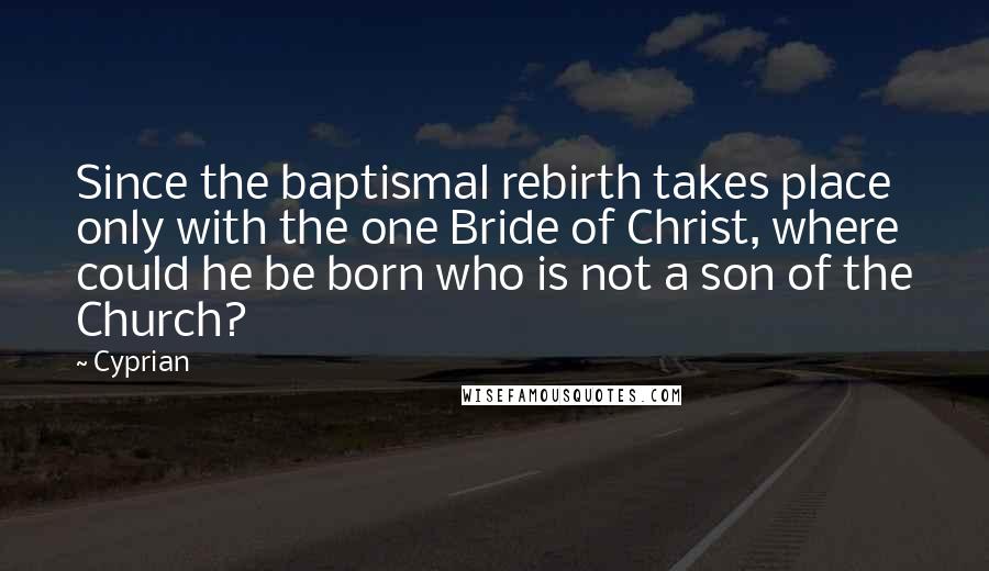 Cyprian Quotes: Since the baptismal rebirth takes place only with the one Bride of Christ, where could he be born who is not a son of the Church?