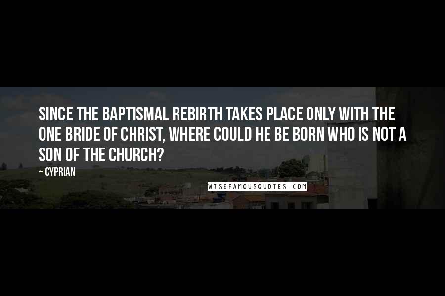 Cyprian Quotes: Since the baptismal rebirth takes place only with the one Bride of Christ, where could he be born who is not a son of the Church?