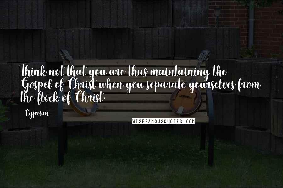 Cyprian Quotes: Think not that you are thus maintaining the Gospel of Christ when you separate yourselves from the flock of Christ.