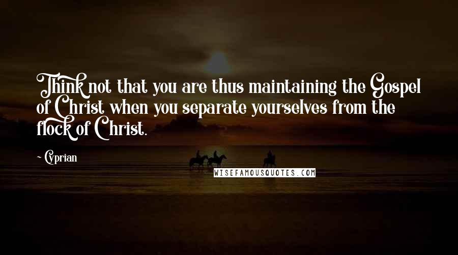 Cyprian Quotes: Think not that you are thus maintaining the Gospel of Christ when you separate yourselves from the flock of Christ.