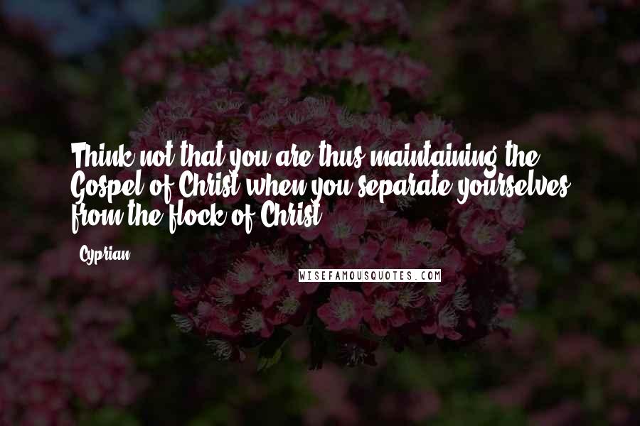 Cyprian Quotes: Think not that you are thus maintaining the Gospel of Christ when you separate yourselves from the flock of Christ.