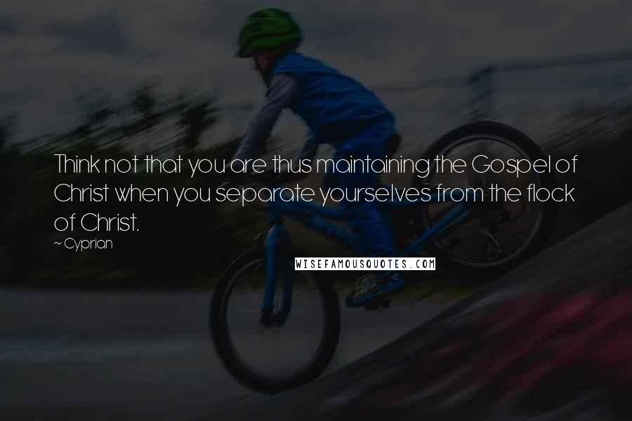 Cyprian Quotes: Think not that you are thus maintaining the Gospel of Christ when you separate yourselves from the flock of Christ.