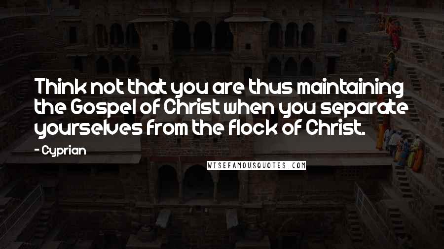 Cyprian Quotes: Think not that you are thus maintaining the Gospel of Christ when you separate yourselves from the flock of Christ.