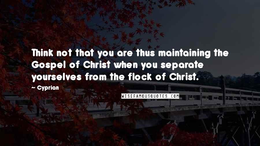 Cyprian Quotes: Think not that you are thus maintaining the Gospel of Christ when you separate yourselves from the flock of Christ.