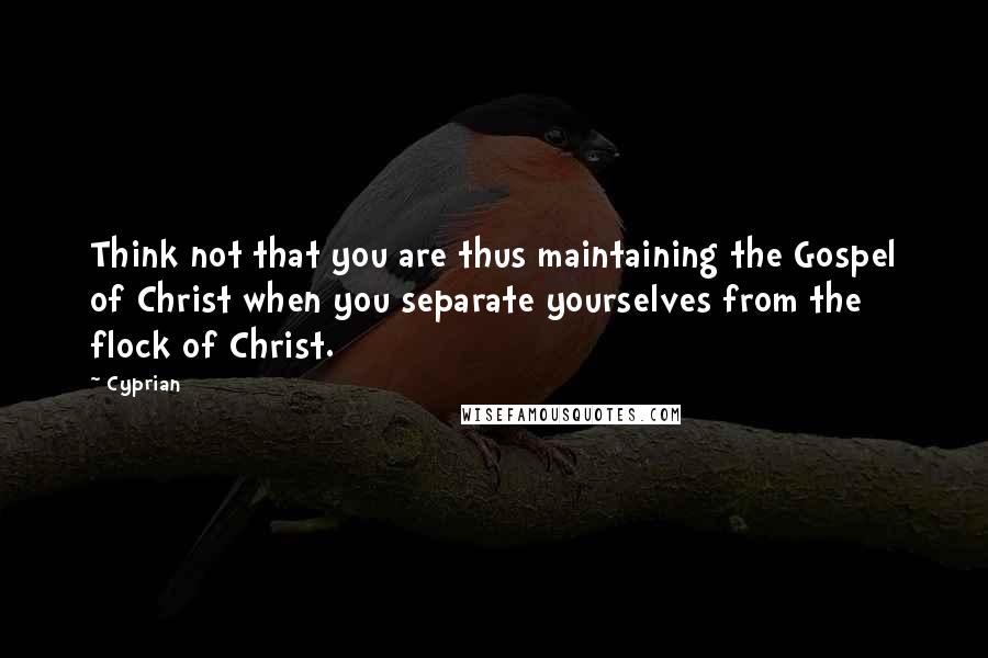 Cyprian Quotes: Think not that you are thus maintaining the Gospel of Christ when you separate yourselves from the flock of Christ.