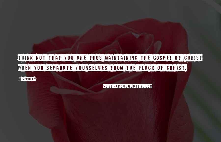 Cyprian Quotes: Think not that you are thus maintaining the Gospel of Christ when you separate yourselves from the flock of Christ.