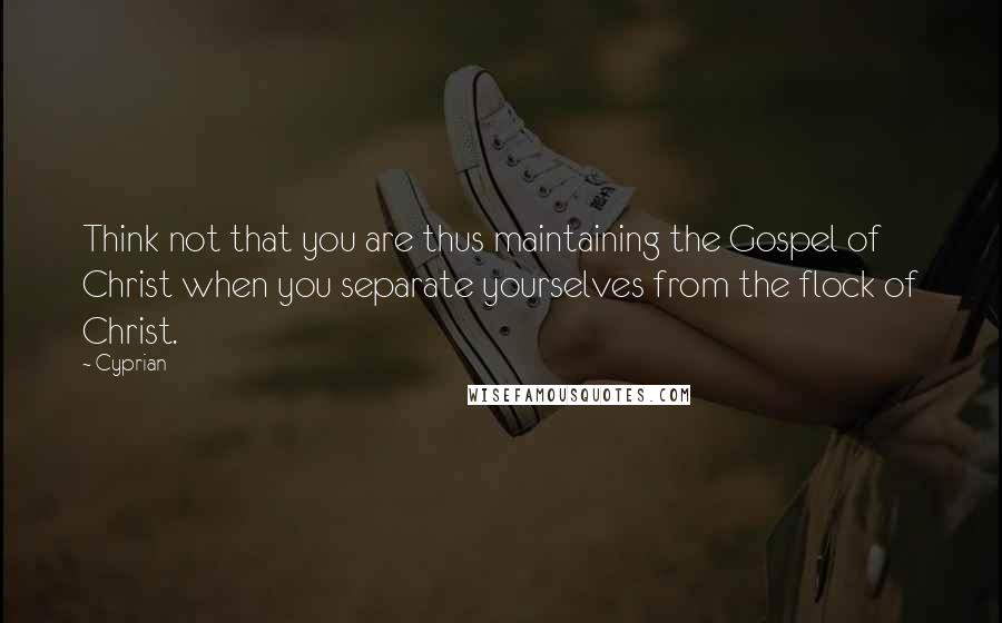 Cyprian Quotes: Think not that you are thus maintaining the Gospel of Christ when you separate yourselves from the flock of Christ.