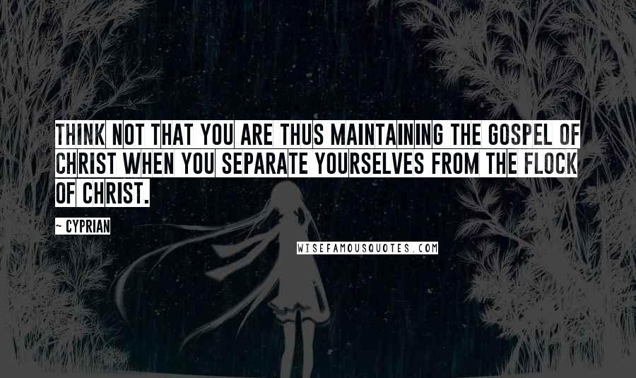 Cyprian Quotes: Think not that you are thus maintaining the Gospel of Christ when you separate yourselves from the flock of Christ.