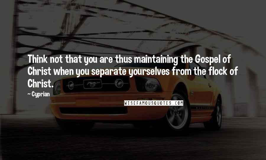 Cyprian Quotes: Think not that you are thus maintaining the Gospel of Christ when you separate yourselves from the flock of Christ.