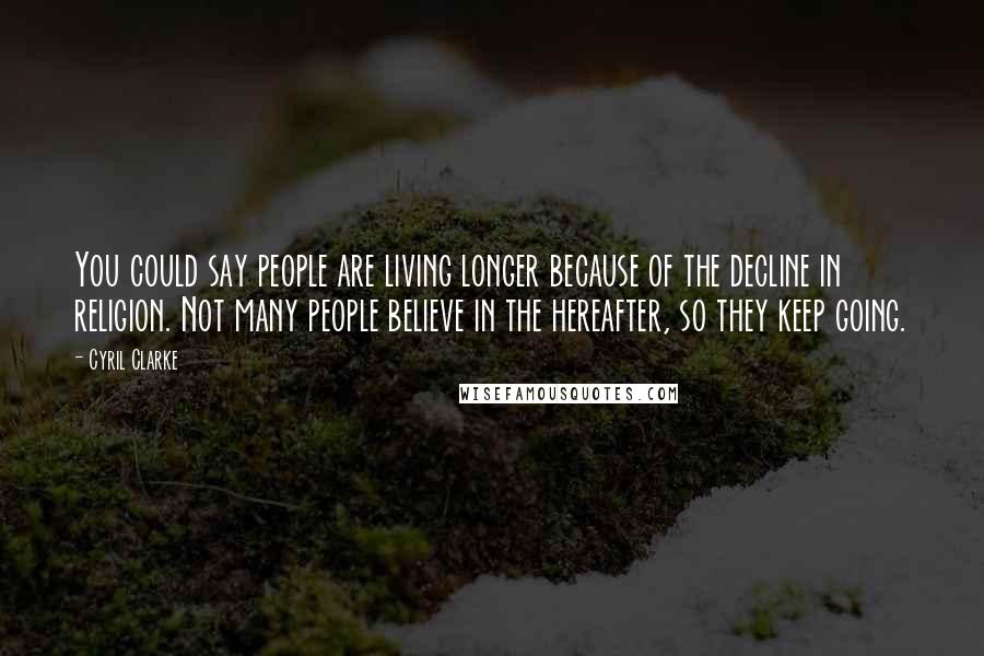 Cyril Clarke Quotes: You could say people are living longer because of the decline in religion. Not many people believe in the hereafter, so they keep going.