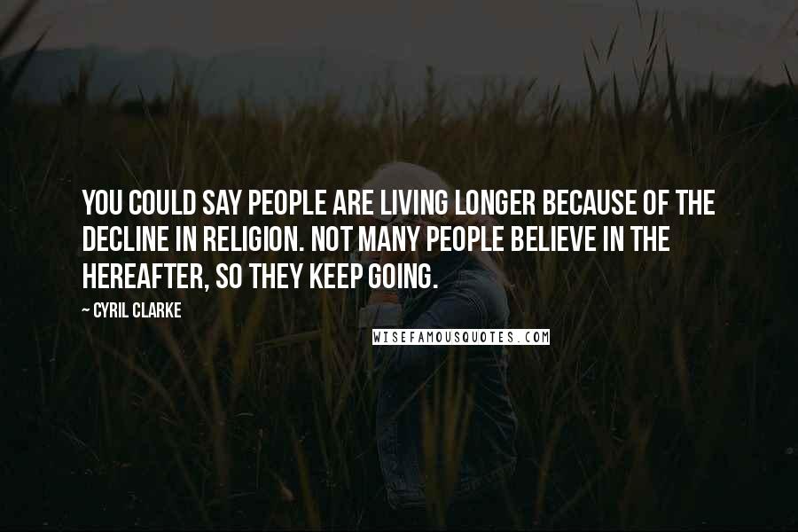 Cyril Clarke Quotes: You could say people are living longer because of the decline in religion. Not many people believe in the hereafter, so they keep going.