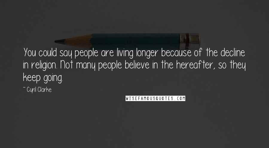 Cyril Clarke Quotes: You could say people are living longer because of the decline in religion. Not many people believe in the hereafter, so they keep going.