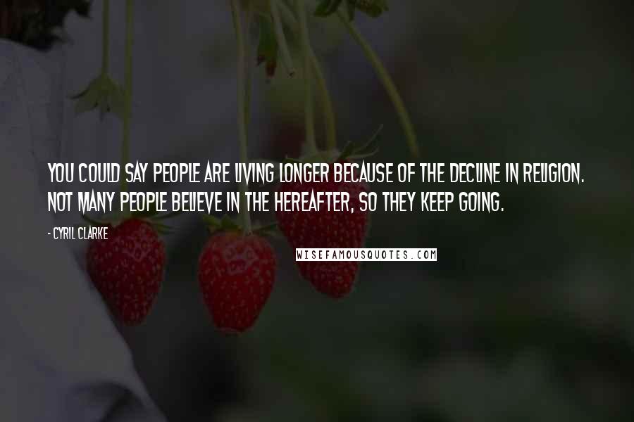 Cyril Clarke Quotes: You could say people are living longer because of the decline in religion. Not many people believe in the hereafter, so they keep going.