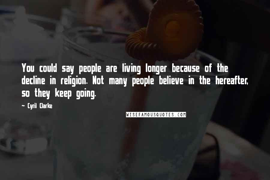Cyril Clarke Quotes: You could say people are living longer because of the decline in religion. Not many people believe in the hereafter, so they keep going.