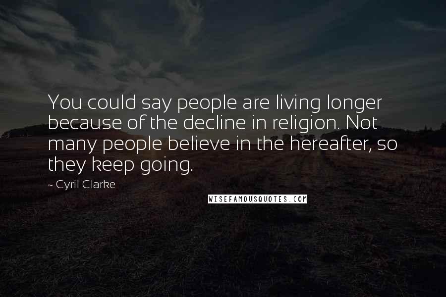 Cyril Clarke Quotes: You could say people are living longer because of the decline in religion. Not many people believe in the hereafter, so they keep going.