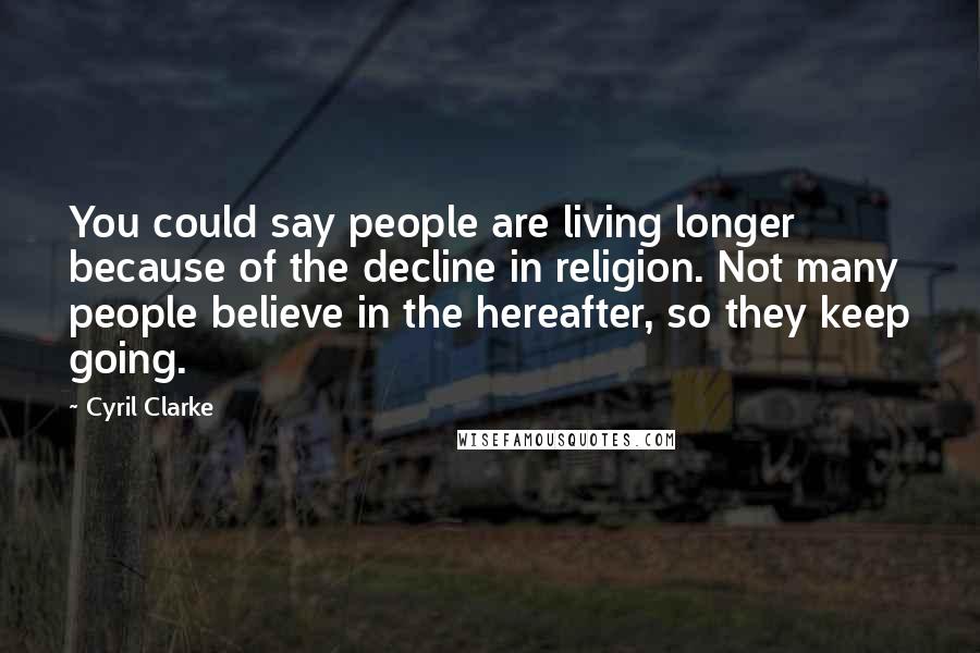 Cyril Clarke Quotes: You could say people are living longer because of the decline in religion. Not many people believe in the hereafter, so they keep going.