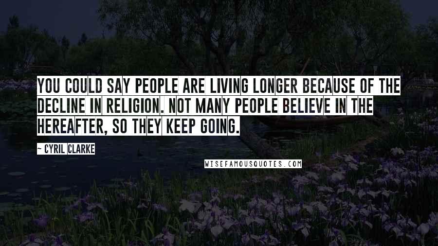 Cyril Clarke Quotes: You could say people are living longer because of the decline in religion. Not many people believe in the hereafter, so they keep going.
