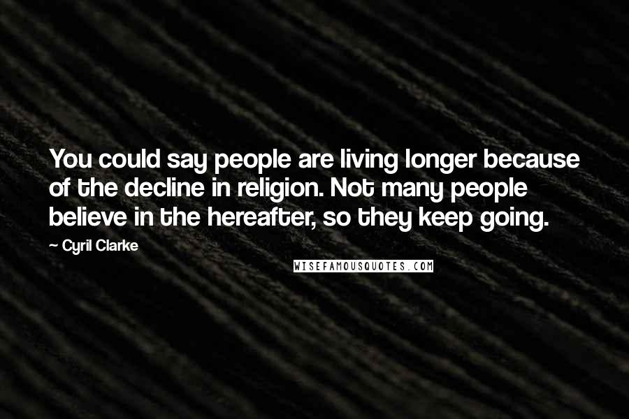 Cyril Clarke Quotes: You could say people are living longer because of the decline in religion. Not many people believe in the hereafter, so they keep going.