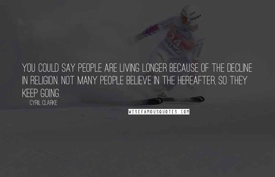 Cyril Clarke Quotes: You could say people are living longer because of the decline in religion. Not many people believe in the hereafter, so they keep going.