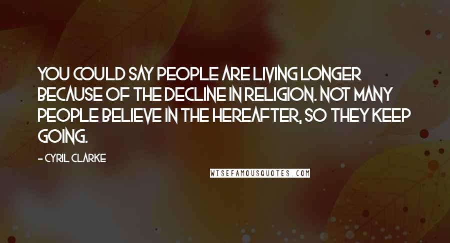 Cyril Clarke Quotes: You could say people are living longer because of the decline in religion. Not many people believe in the hereafter, so they keep going.