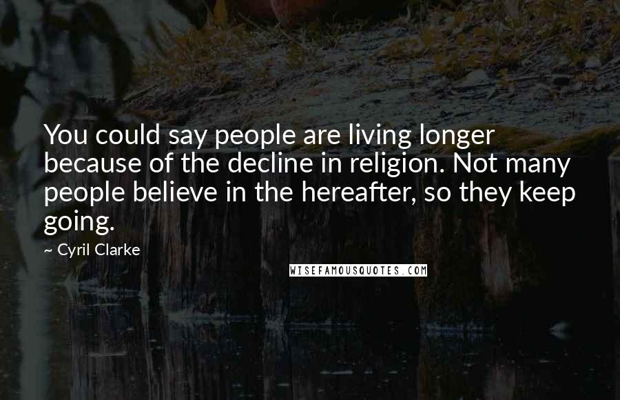 Cyril Clarke Quotes: You could say people are living longer because of the decline in religion. Not many people believe in the hereafter, so they keep going.