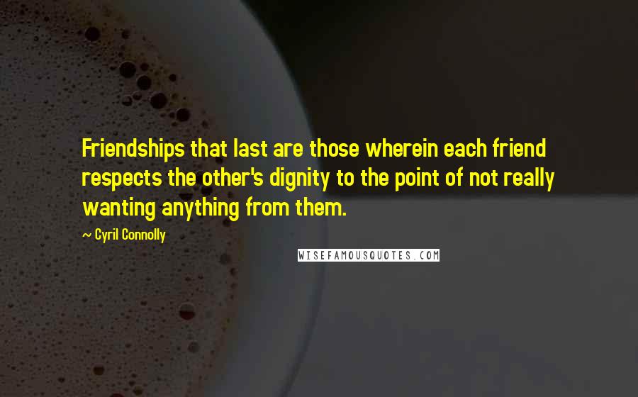 Cyril Connolly Quotes: Friendships that last are those wherein each friend respects the other's dignity to the point of not really wanting anything from them.