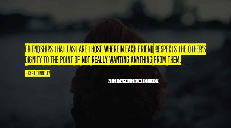 Cyril Connolly Quotes: Friendships that last are those wherein each friend respects the other's dignity to the point of not really wanting anything from them.