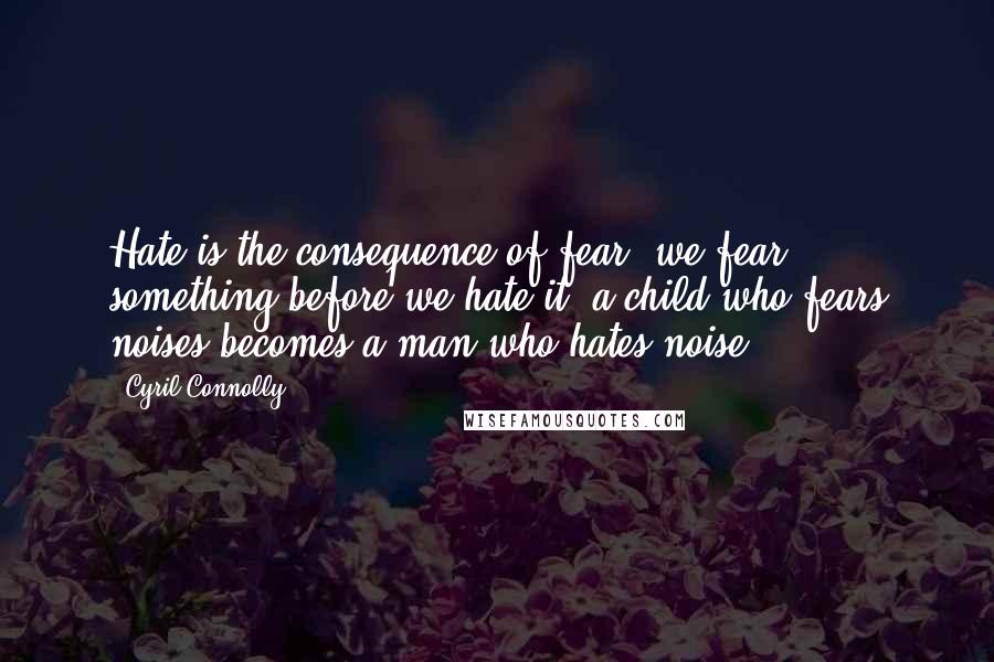 Cyril Connolly Quotes: Hate is the consequence of fear; we fear something before we hate it; a child who fears noises becomes a man who hates noise.