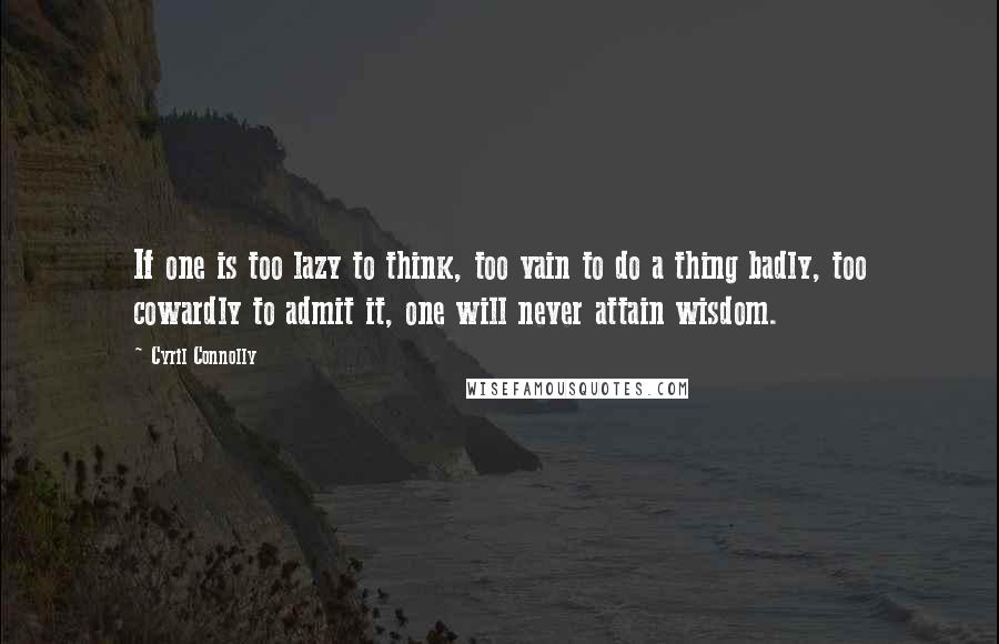 Cyril Connolly Quotes: If one is too lazy to think, too vain to do a thing badly, too cowardly to admit it, one will never attain wisdom.