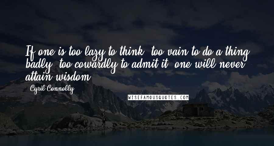 Cyril Connolly Quotes: If one is too lazy to think, too vain to do a thing badly, too cowardly to admit it, one will never attain wisdom.