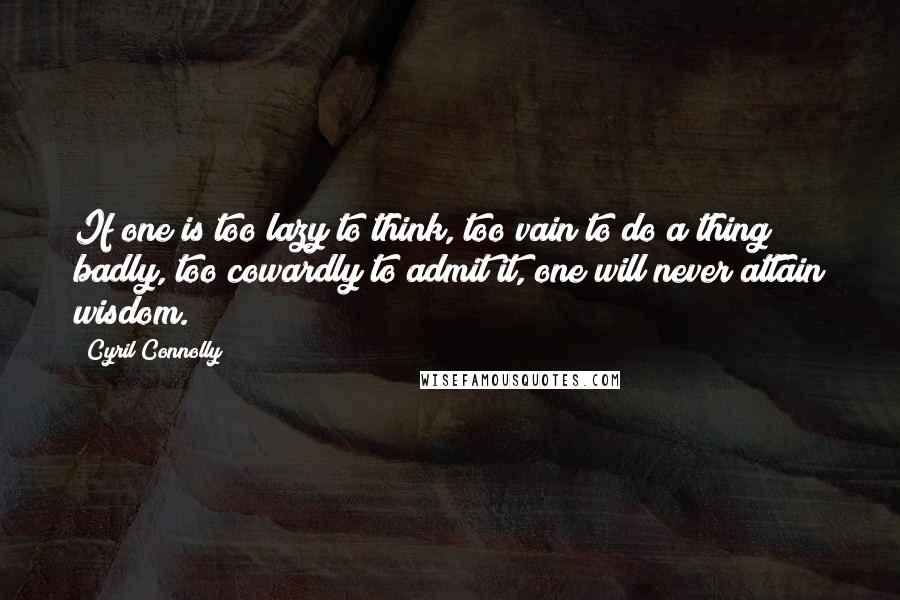 Cyril Connolly Quotes: If one is too lazy to think, too vain to do a thing badly, too cowardly to admit it, one will never attain wisdom.