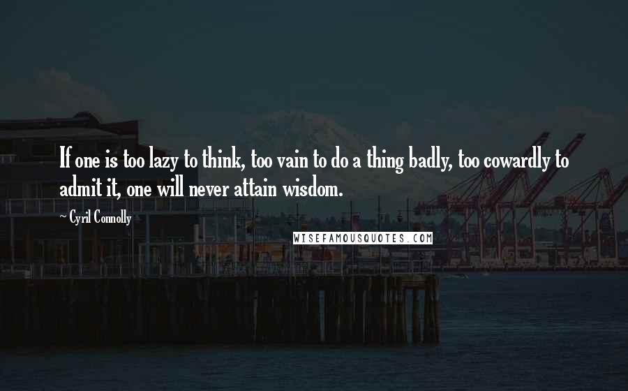 Cyril Connolly Quotes: If one is too lazy to think, too vain to do a thing badly, too cowardly to admit it, one will never attain wisdom.