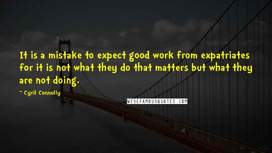 Cyril Connolly Quotes: It is a mistake to expect good work from expatriates for it is not what they do that matters but what they are not doing.