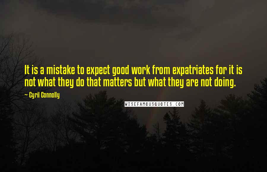 Cyril Connolly Quotes: It is a mistake to expect good work from expatriates for it is not what they do that matters but what they are not doing.