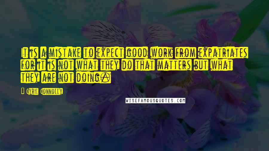 Cyril Connolly Quotes: It is a mistake to expect good work from expatriates for it is not what they do that matters but what they are not doing.