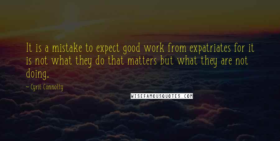 Cyril Connolly Quotes: It is a mistake to expect good work from expatriates for it is not what they do that matters but what they are not doing.