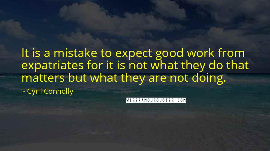 Cyril Connolly Quotes: It is a mistake to expect good work from expatriates for it is not what they do that matters but what they are not doing.