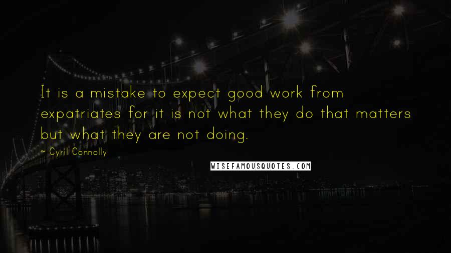 Cyril Connolly Quotes: It is a mistake to expect good work from expatriates for it is not what they do that matters but what they are not doing.