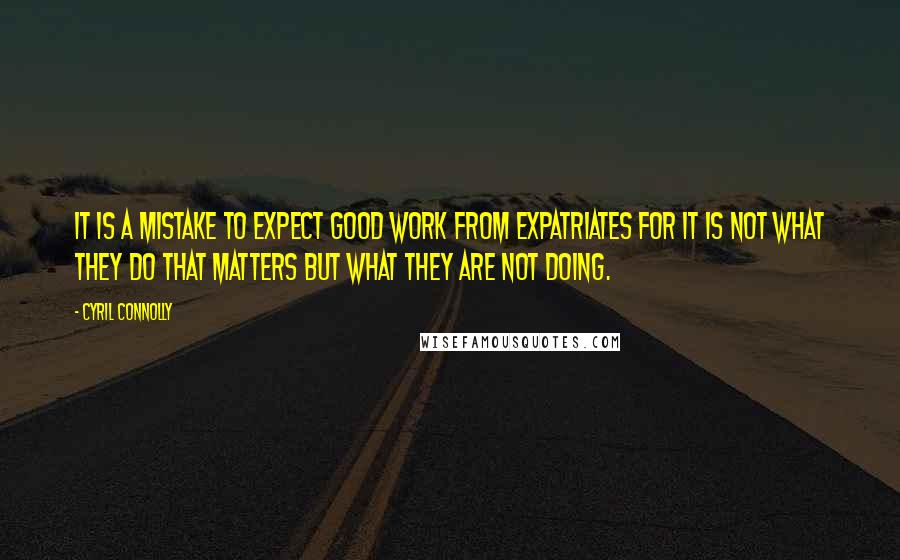 Cyril Connolly Quotes: It is a mistake to expect good work from expatriates for it is not what they do that matters but what they are not doing.