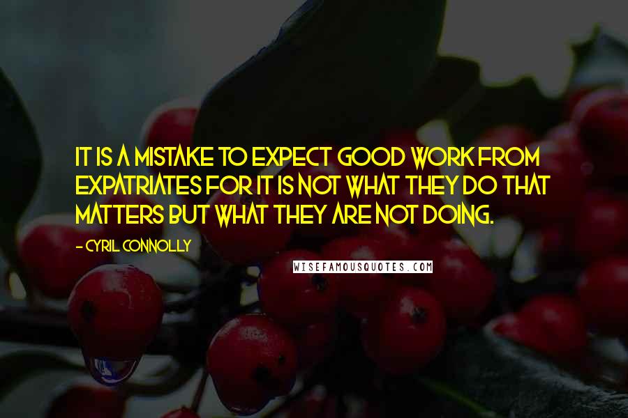 Cyril Connolly Quotes: It is a mistake to expect good work from expatriates for it is not what they do that matters but what they are not doing.