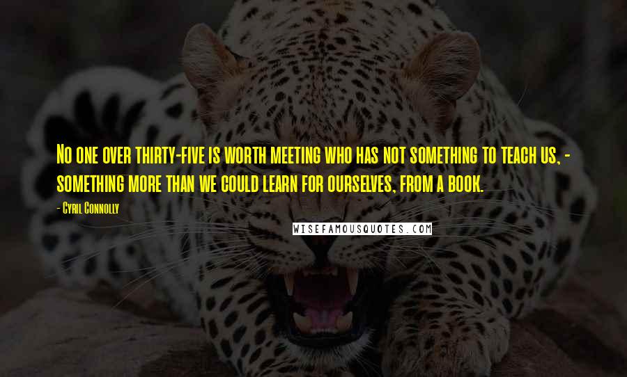 Cyril Connolly Quotes: No one over thirty-five is worth meeting who has not something to teach us, - something more than we could learn for ourselves, from a book.